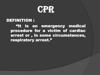 CPR
DEFINITION :
    “It is an emergency medical
 procedure for a victim of cardiac
 arrest or , in some circumstances,
 respiratory arrest.”
 