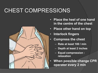 CHEST COMPRESSIONS
            • Place the heel of one hand
              in the centre of the chest
            • Place other hand on top
            • Interlock fingers
            • Compress the chest
               – Rate at least 100 / min
               – Depth at least 2 inches
               – Equal compression :
                 relaxation
            • When possible change CPR
              operator every 2 min
 