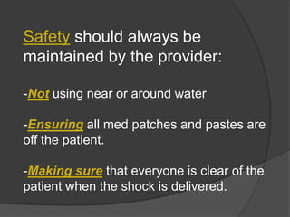 Safety should always be
maintained by the provider:

-Not using near or around water

-Ensuring all med patches and pastes are
off the patient.

-Making sure that everyone is clear of the
patient when the shock is delivered.
 