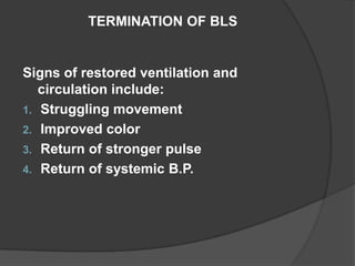 TERMINATION OF BLS


Signs of restored ventilation and
   circulation include:
1. Struggling movement
2. Improved color
3. Return of stronger pulse
4. Return of systemic B.P.
 