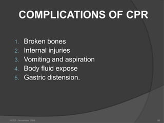 COMPLICATIONS OF CPR

   1.      Broken bones
   2.      Internal injuries
   3.      Vomiting and aspiration
   4.      Body fluid expose
   5.      Gastric distension.




HODS - November 2006                 86
 