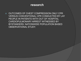 research

   OUTCOMES OF CHEST COMPRESSION ONLY CPR
    VERSUS CONVENTIONAL CPR CONDUCTED BY LAY
    PEOPLE IN PATIENTS WITH OUT OF HOSPITAL
    CARDIOPULMONARY ARREST WITNESSED BY
    BYSTANDERS: NATIONWIDE POPULATION BASED
    OBSERVATIONAL STUDY.
 