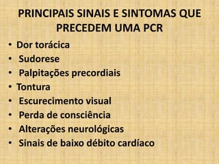PRINCIPAIS SINAIS E SINTOMAS QUE
           PRECEDEM UMA PCR
•   Dor torácica
•    Sudorese
•    Palpitações precordiais
•   Tontura
•    Escurecimento visual
•    Perda de consciência
•    Alterações neurológicas
•    Sinais de baixo débito cardíaco
 