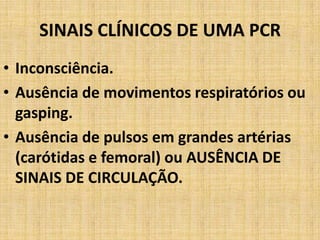 SINAIS CLÍNICOS DE UMA PCR
• Inconsciência.
• Ausência de movimentos respiratórios ou
  gasping.
• Ausência de pulsos em grandes artérias
  (carótidas e femoral) ou AUSÊNCIA DE
  SINAIS DE CIRCULAÇÃO.
 