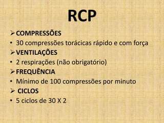 RCP
COMPRESSÕES
• 30 compressões torácicas rápido e com força
VENTILAÇÕES
• 2 respirações (não obrigatório)
FREQUÊNCIA
• Mínimo de 100 compressões por minuto
 CICLOS
• 5 ciclos de 30 X 2
 