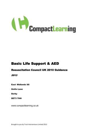 Basic Life Support & AED
Resuscitation Council UK 2010 Guidance

2013


East Midlands SS

Sinfin Lane

Derby

DE73 7HH


www.compactlearning.co.uk




Brought to you by Trust Interventions Limited 2013
 