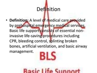 Definition
• Definition: A level of medical care provided
  by prehospital emergency medical services.
  Basic life support consists of essential non-
  invasive life-saving procedures including
  CPR, bleeding control, splinting broken
  bones, artificial ventilation, and basic airway
  management.
 