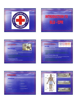 BASIC LIFE SUPPORT - CPR
1
Basic Life SupportBasic Life Support –– CPR Visual AidsCPR Visual Aids
Introduction to BLSIntroduction to BLS -- CPRCPR
THE PHILIPPINE NATIONAL RED CROSSTHE PHILIPPINE NATIONAL RED CROSS
SAFETY SERVICESSAFETY SERVICES
1. BASIC Life Support (BLS)1. BASIC Life Support (BLS)
An emergency procedure that consists of recognizing respiratoryAn emergency procedure that consists of recognizing respiratory or cardiac arrestor cardiac arrest
or both and the proper application of CPR to maintain life untilor both and the proper application of CPR to maintain life until a victim recovers ora victim recovers or
advanced life support is available.advanced life support is available.
Basic Life SupportBasic Life Support –– CPR Visual AidsCPR Visual Aids
Introduction to BLSIntroduction to BLS -- CPRCPR
2. Advanced Cardiac Life Support (ACLS)2. Advanced Cardiac Life Support (ACLS)
3. Prolonged Life Support (PLS)3. Prolonged Life Support (PLS)
The use of special equipment to maintain breathing and circulatiThe use of special equipment to maintain breathing and circulation for the victimon for the victim
of a cardiac emergency.of a cardiac emergency.
For post resuscitative and long term resuscitation.For post resuscitative and long term resuscitation.
Kinds of Life SupportKinds of Life Support
LIFE SUPPORTLIFE SUPPORT
THE PHILIPPINE NATIONAL RED CROSSTHE PHILIPPINE NATIONAL RED CROSS
SAFETY SERVICESSAFETY SERVICES
1. The First Link: EARLY ACCESS1. The First Link: EARLY ACCESS
2. The Second Link: EARLY CPR2. The Second Link: EARLY CPR
3. The Third Link: EARLY DEFIBRILLATION3. The Third Link: EARLY DEFIBRILLATION
It is the event initiated after the patientIt is the event initiated after the patient’’s collapse until the arrival of Emergencys collapse until the arrival of Emergency
Medical Services personnel prepared to provide care.Medical Services personnel prepared to provide care.
It is most effective when started immediately after the victimIt is most effective when started immediately after the victim’’s collapse. Thes collapse. The
probability of survival approximately doubles when it is initiatprobability of survival approximately doubles when it is initiated before the arrivaled before the arrival
of EMS.of EMS.
4. The Fourth Link: EARLY ACLS4. The Fourth Link: EARLY ACLS
It is most likely to improve survival. It is the key interventioIt is most likely to improve survival. It is the key intervention to increase the chancesn to increase the chances
of survival of patients withof survival of patients with ““outout--ofof--hospitalhospital”” cardiac arrest.cardiac arrest.
If provided by highly trained personnel like paramedics, provisiIf provided by highly trained personnel like paramedics, provision of advancedon of advanced
care outside the hospital would be possible.care outside the hospital would be possible.
Basic Life SupportBasic Life Support –– CPR Visual AidsCPR Visual Aids
Introduction to BLSIntroduction to BLS -- CPRCPR
Four LinksFour Links
CHAIN OF SURVIVALCHAIN OF SURVIVAL
THE PHILIPPINE NATIONAL RED CROSSTHE PHILIPPINE NATIONAL RED CROSS
SAFETY SERVICESSAFETY SERVICES
1. Medial (I)1. Medial (I)
2. Prone Position (C)2. Prone Position (C)
3. Inferior (F)3. Inferior (F)
4. Proximal (K)4. Proximal (K)
6. Distal (L)6. Distal (L)
7. Posterior (H)7. Posterior (H)
8. Lateral recumbent position (D)8. Lateral recumbent position (D)
9. Superior (E)9. Superior (E)
10. Lateral (J)10. Lateral (J)
12. Anterior (G)12. Anterior (G)
13. Supine position (B)13. Supine position (B)
15. Anatomical position (A)15. Anatomical position (A)
Anatomical TermsAnatomical Terms
Basic Life SupportBasic Life Support –– CPR Visual AidsCPR Visual Aids
Introduction to BLSIntroduction to BLS -- CPRCPR
16. Deep (N)16. Deep (N)
5. Internal (O)5. Internal (O)
14. Superficial (M)14. Superficial (M)
11. External (Q)11. External (Q)
HUMAN BODYHUMAN BODY
THE PHILIPPINE NATIONAL RED CROSSTHE PHILIPPINE NATIONAL RED CROSS
SAFETY SERVICESSAFETY SERVICES
Basic Life SupportBasic Life Support –– CPR Visual AidsCPR Visual Aids
Introduction to BLSIntroduction to BLS -- CPRCPR
THE PHILIPPINE NATIONAL RED CROSSTHE PHILIPPINE NATIONAL RED CROSS
SAFETY SERVICESSAFETY SERVICES
 