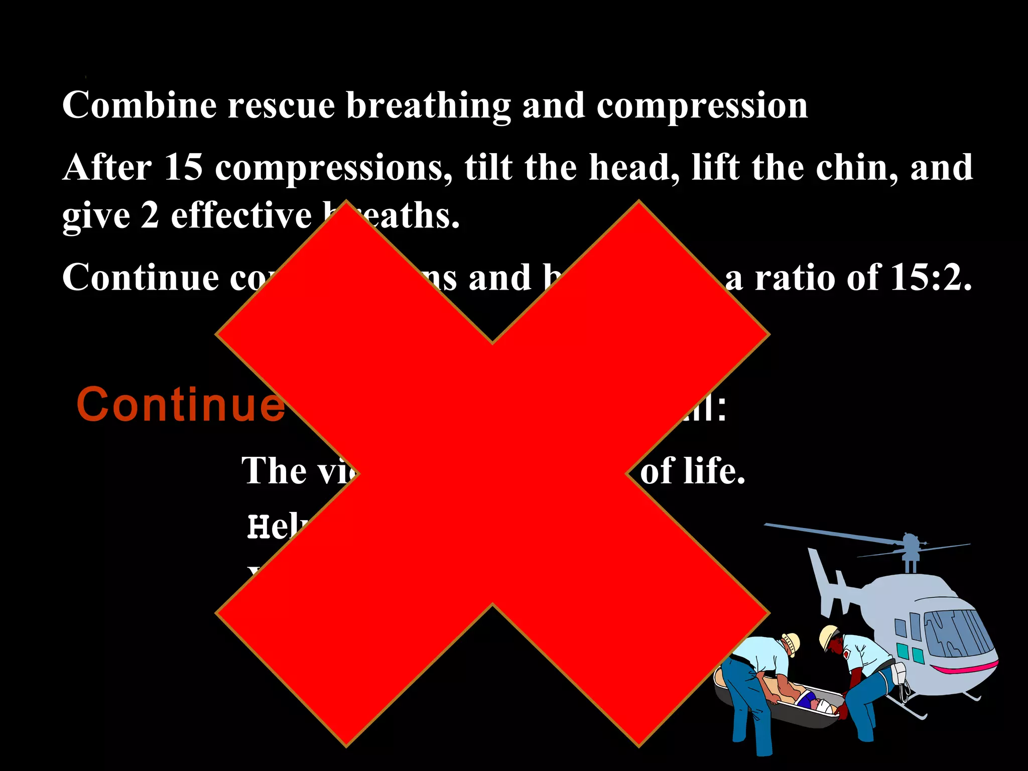 Combine rescue breathing and compression 
After 15 compressions, tilt the head, lift the chin, and 
give 2 effective breaths. 
Continue compressions and breaths in a ratio of 15:2. 
Continue resuscitation until: 
The victim shows signs of life. 
Help arrives. 
You become exhausted 
 