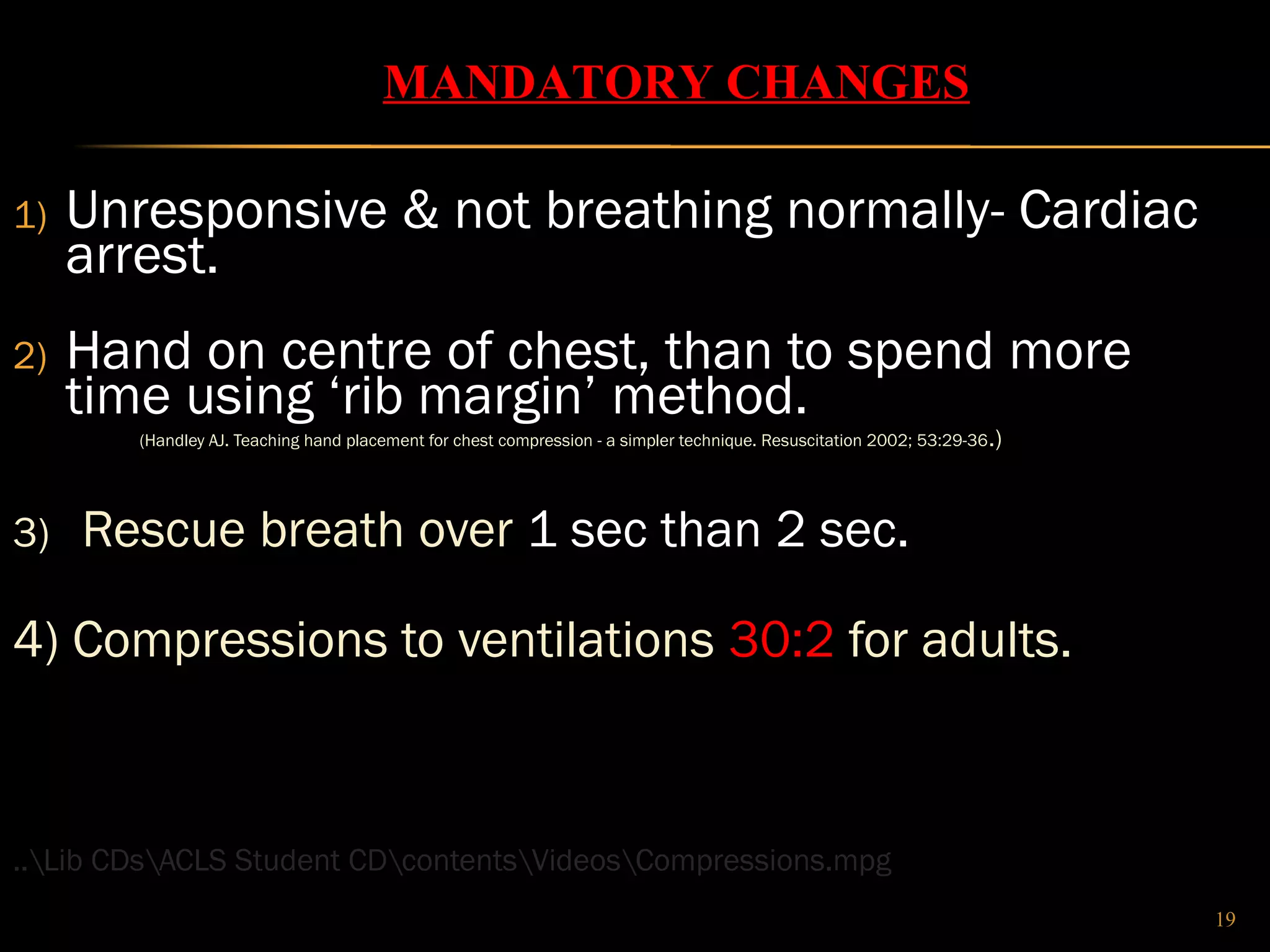 1) Unresponsive & not breathing normally- Cardiac 
arrest. 
2) Hand on centre of chest, than to spend more 
time using ‘rib margin’ method. 
(Handley AJ. Teaching hand placement for chest compression - a simpler technique. Resuscitation 2002; 53:29-36.) 
3) Rescue breath over 1 sec than 2 sec. 
4) Compressions to ventilations 30:2 for adults. 
..Lib CDsACLS Student CDcontentsVideosCompressions.mpg 
19 
MANDATORY CHANGES 
 