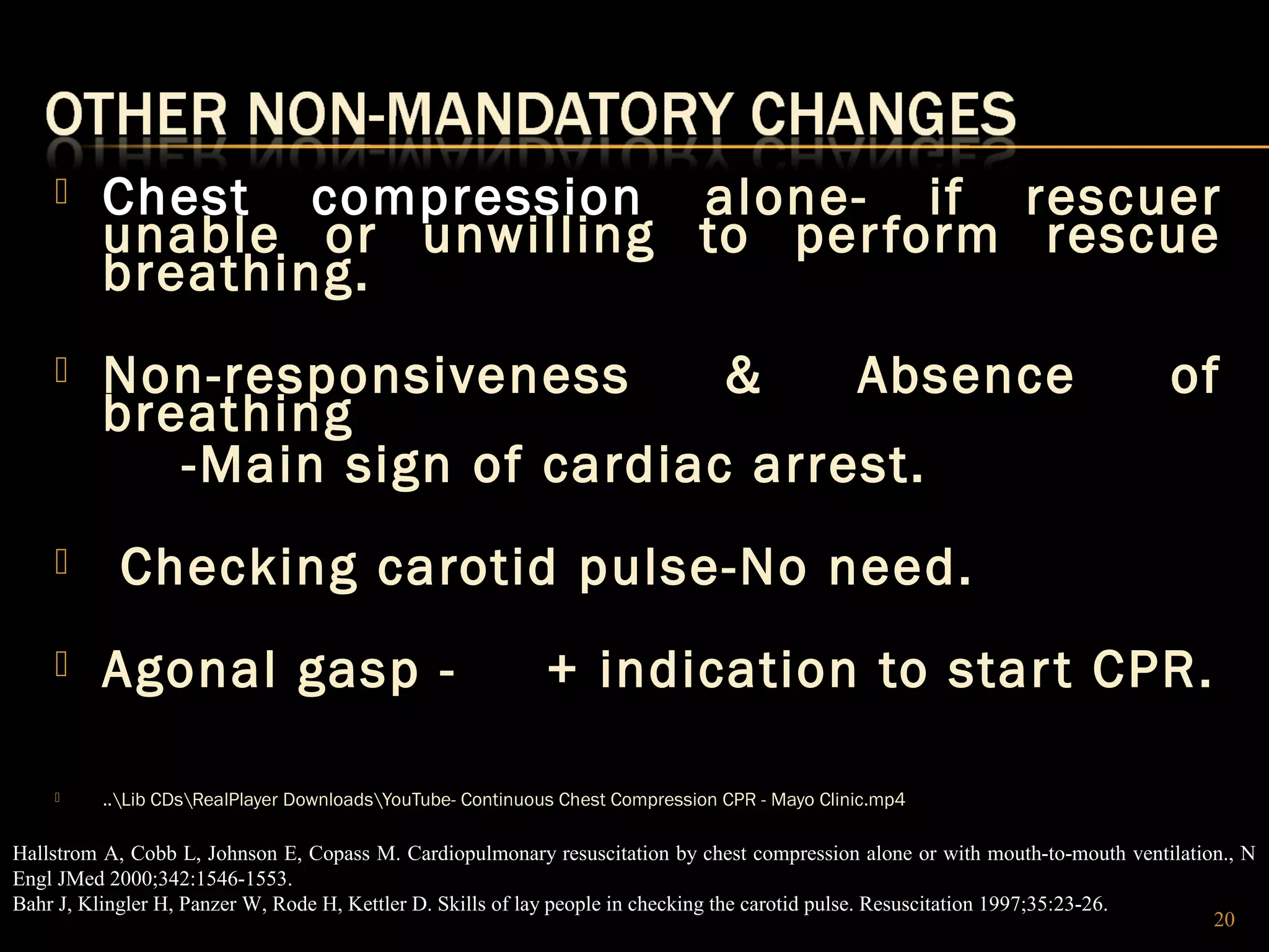  Chest compression alone- if rescuer 
unable or unwilling to per form rescue 
breathing. 
 Non-responsiveness & Absence of 
breathing 
-Main sign of cardiac arrest. 
 Checking carotid pulse-No need. 
 Agonal gasp - + indication to star t CPR. 
 ..Lib CDsRealPlayer DownloadsYouTube- Continuous Chest Compression CPR - Mayo Clinic.mp4 
Hallstrom A, Cobb L, Johnson E, Copass M. Cardiopulmonary resuscitation by chest compression alone or with mouth-to-mouth ventilation., N 
Engl JMed 2000;342:1546-1553. 
Bahr J, Klingler H, Panzer W, Rode H, Kettler D. Skills of lay people in checking the carotid pulse. Resuscitation 1997;35:23-26. 
20 
 