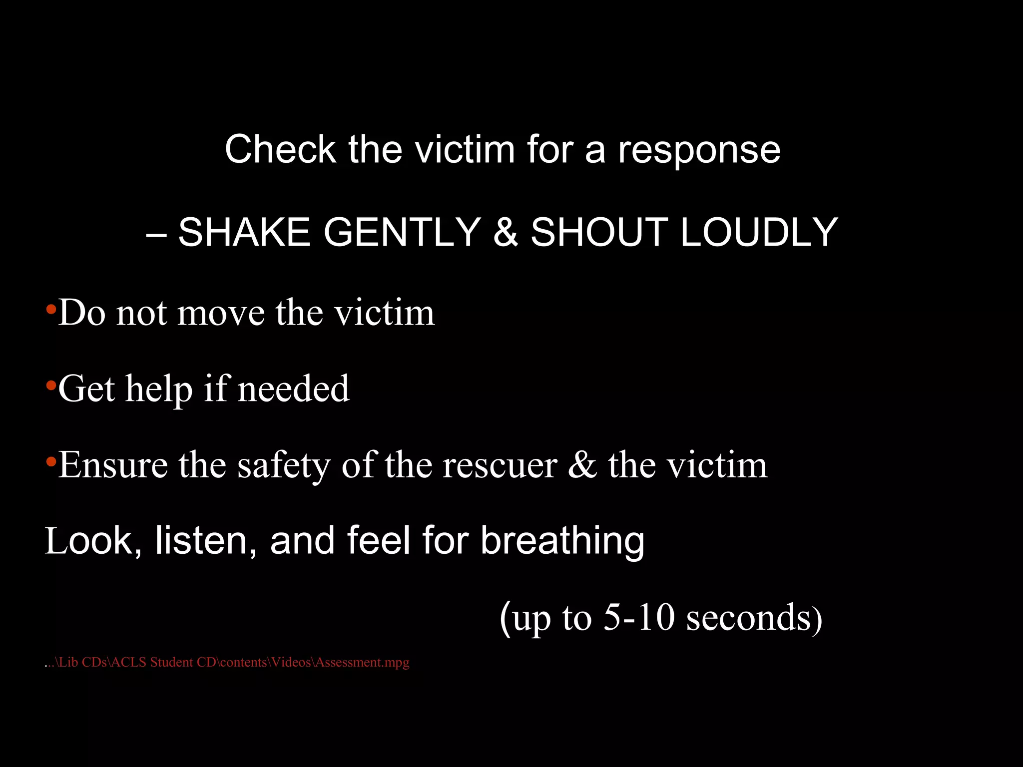 Check the victim for a response 
– SHAKE GENTLY & SHOUT LOUDLY 
•Do not move the victim 
•Get help if needed 
•Ensure the safety of the rescuer & the victim 
Look, listen, and feel for breathing 
(up to 5-10 seconds) 
...Lib CDsACLS Student CDcontentsVideosAssessment.mpg 
 