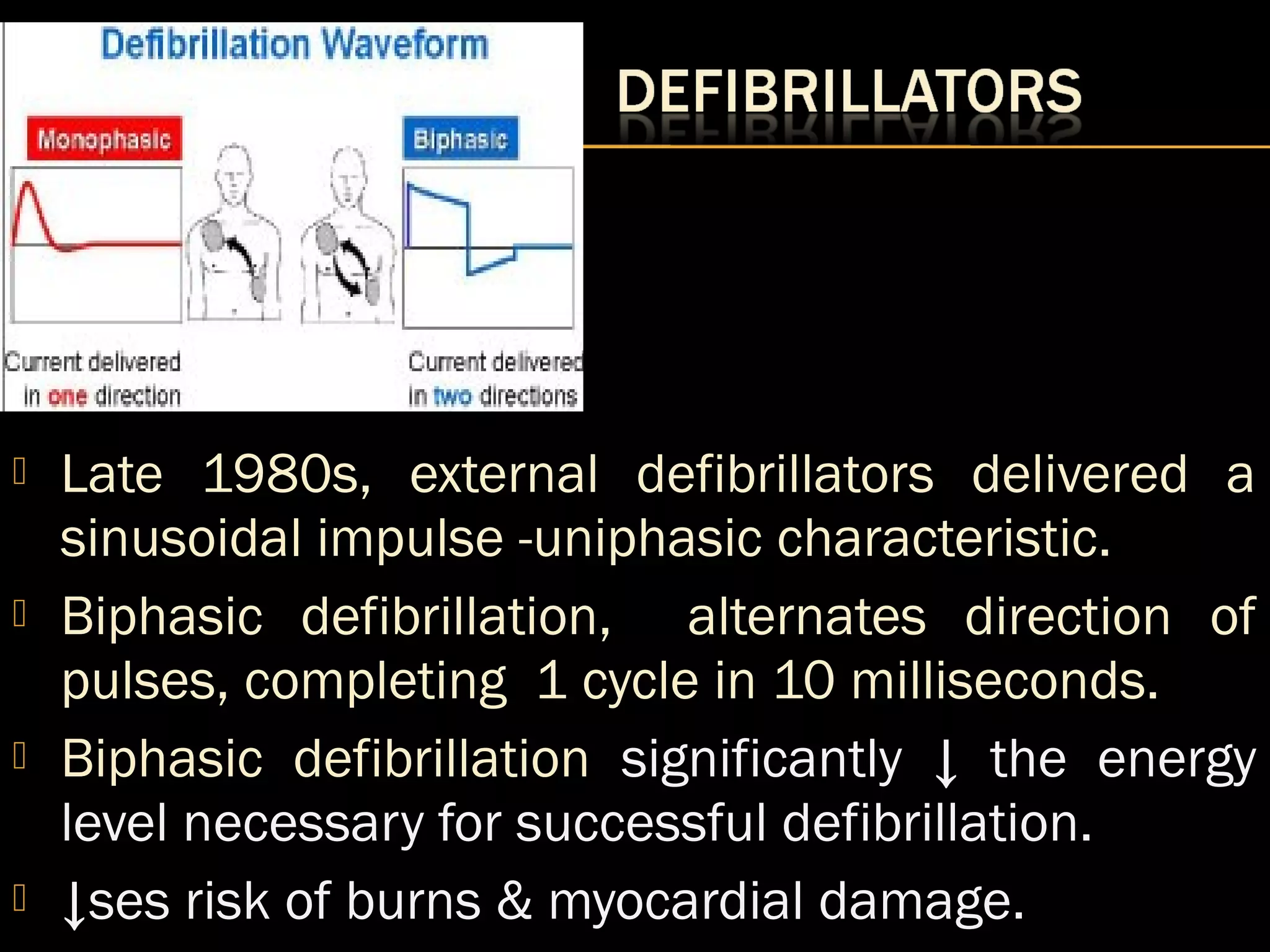  Late 1980s, external defibrillators delivered a 
sinusoidal impulse -uniphasic characteristic. 
 Biphasic defibrillation, alternates direction of 
pulses, completing 1 cycle in 10 milliseconds. 
 Biphasic defibrillation significantly ↓ the energy 
level necessary for successful defibrillation. 
 ↓ses risk of burns & myocardial damage. 
 