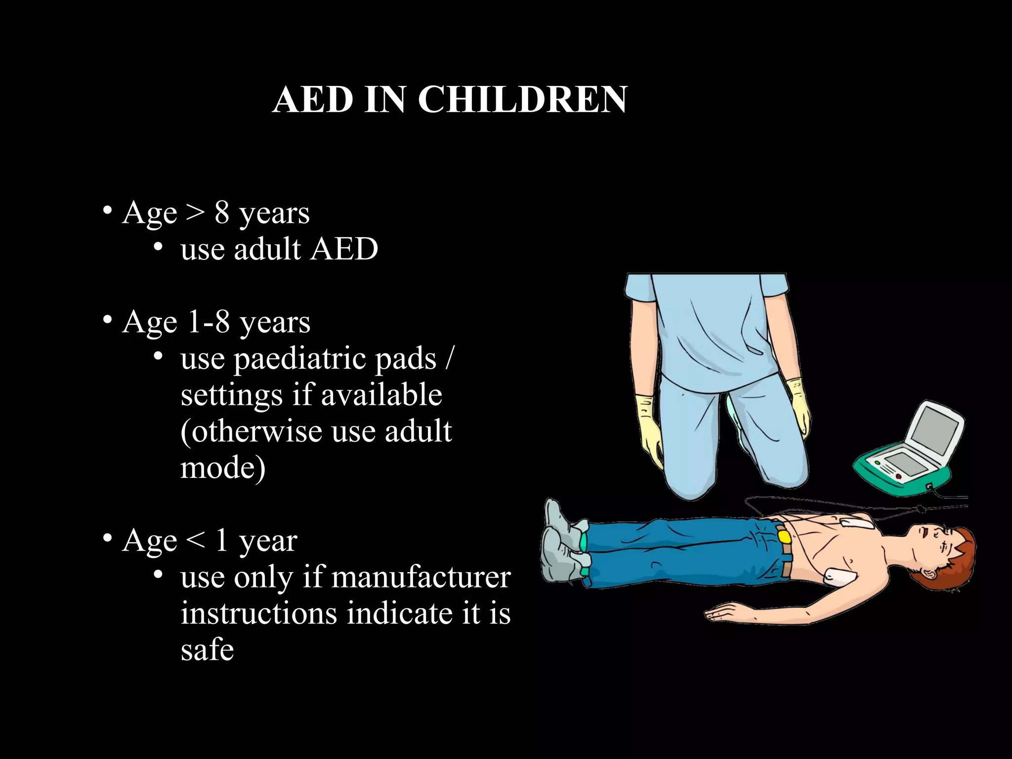 AED IN CHILDREN 
• Age > 8 years 
• use adult AED 
• Age 1-8 years 
• use paediatric pads / 
settings if available 
(otherwise use adult 
mode) 
• Age < 1 year 
• use only if manufacturer 
instructions indicate it is 
safe 
 