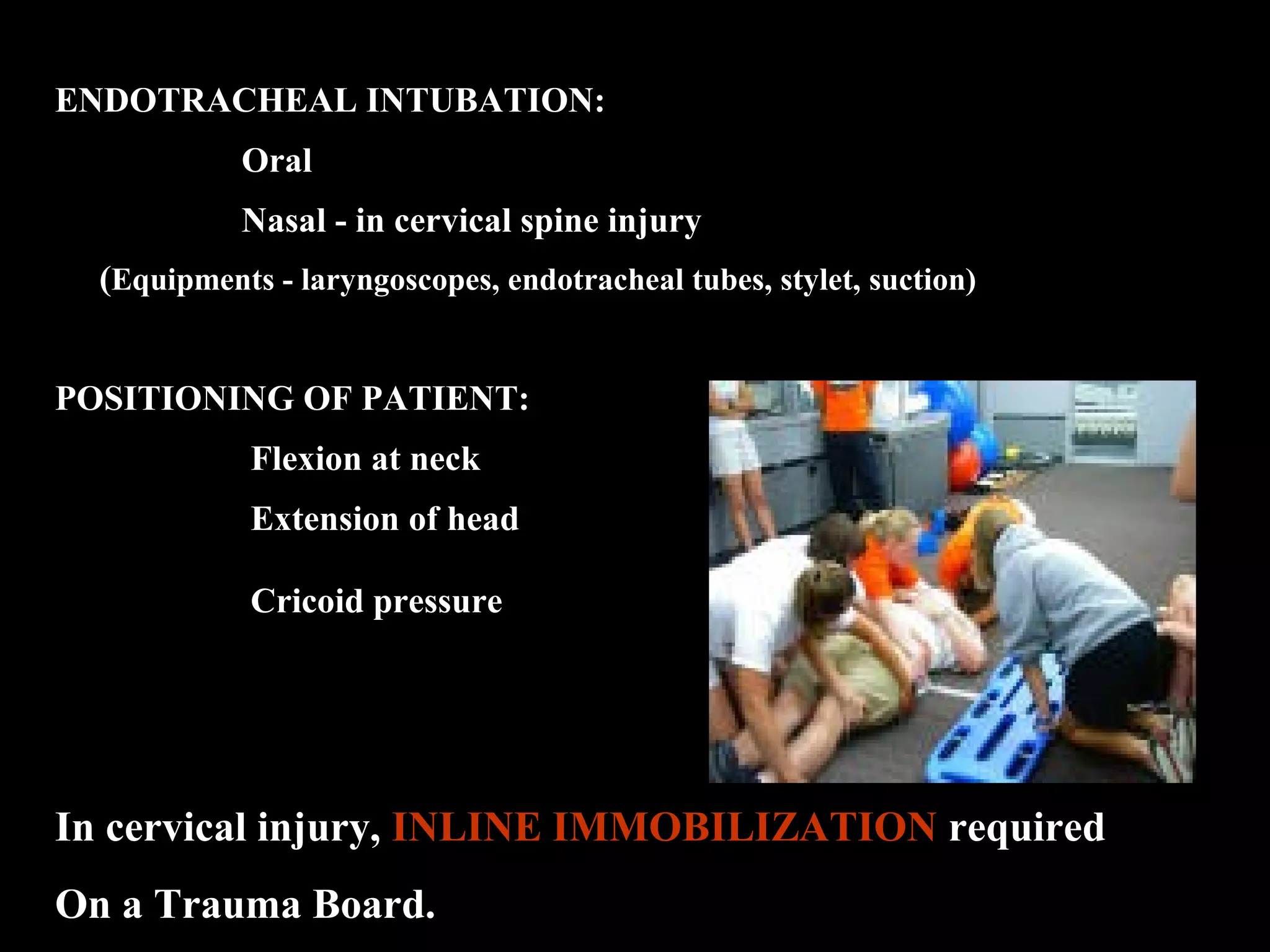 ENDOTRACHEAL INTUBATION: 
Oral 
Nasal - in cervical spine injury 
(Equipments - laryngoscopes, endotracheal tubes, stylet, suction) 
POSITIONING OF PATIENT: 
Flexion at neck 
Extension of head 
Cricoid pressure 
In cervical injury, INLINE IMMOBILIZATION required 
On a Trauma Board. 
 
