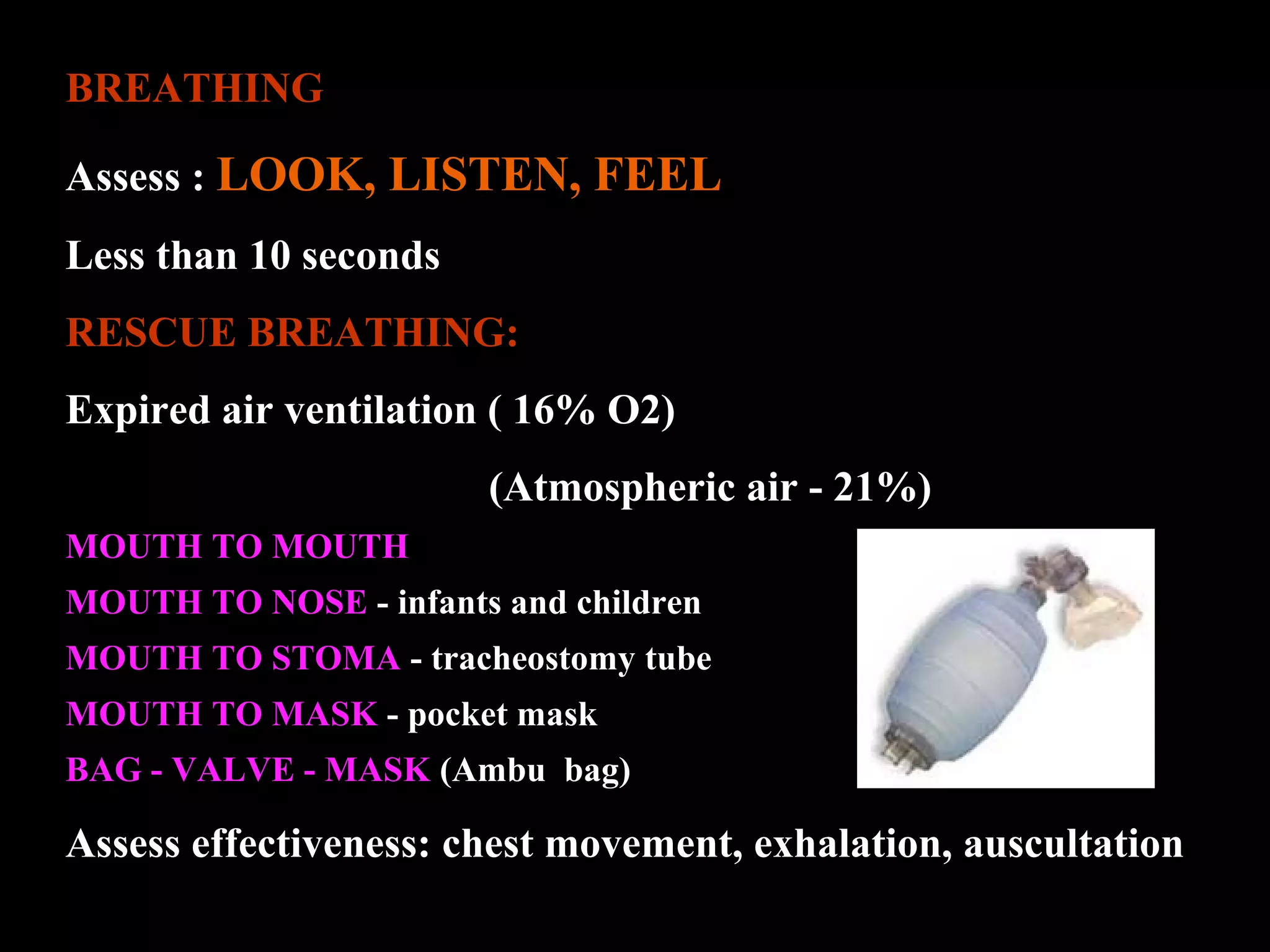 BREATHING 
Assess : LOOK, LISTEN, FEEL 
Less than 10 seconds 
RESCUE BREATHING: 
Expired air ventilation ( 16% O2) 
(Atmospheric air - 21%) 
MOUTH TO MOUTH 
MOUTH TO NOSE - infants and children 
MOUTH TO STOMA - tracheostomy tube 
MOUTH TO MASK - pocket mask 
BAG - VALVE - MASK (Ambu bag) 
Assess effectiveness: chest movement, exhalation, auscultation 
 