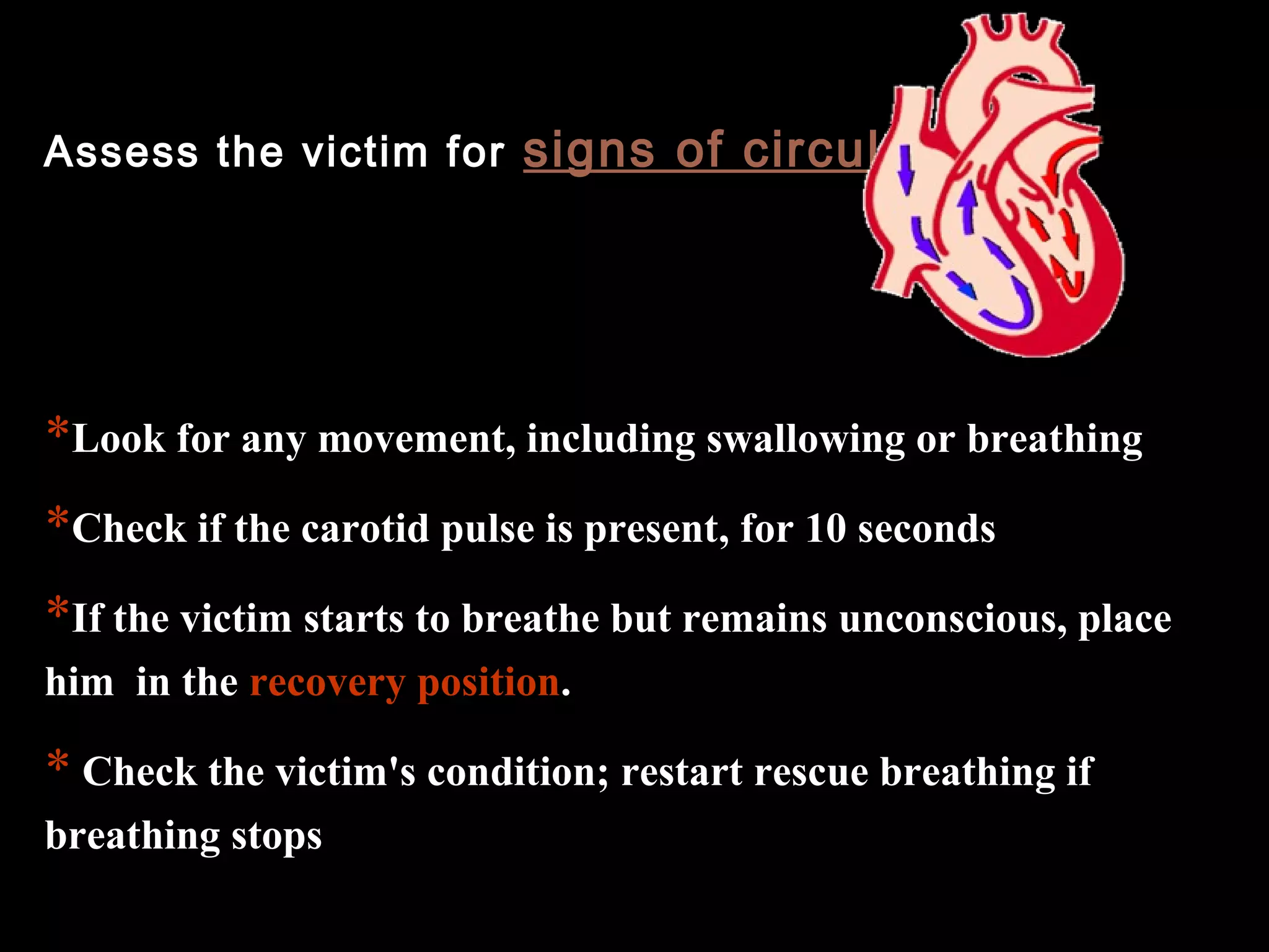 Assess the victim for signs of circulation 
*Look for any movement, including swallowing or breathing 
*Check if the carotid pulse is present, for 10 seconds 
*If the victim starts to breathe but remains unconscious, place 
him in the recovery position. 
* Check the victim's condition; restart rescue breathing if 
breathing stops 
 