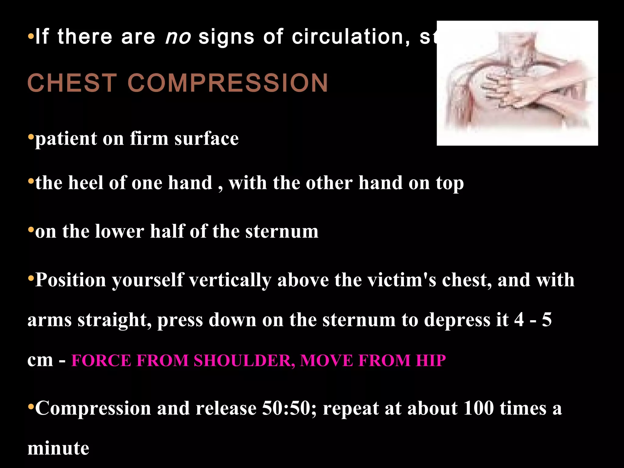 •If there are no signs of circulation, start 
CHEST COMPRESSION 
•patient on firm surface 
•the heel of one hand , with the other hand on top 
•on the lower half of the sternum 
•Position yourself vertically above the victim's chest, and with 
arms straight, press down on the sternum to depress it 4 - 5 
cm - FORCE FROM SHOULDER, MOVE FROM HIP 
•Compression and release 50:50; repeat at about 100 times a 
minute 
 