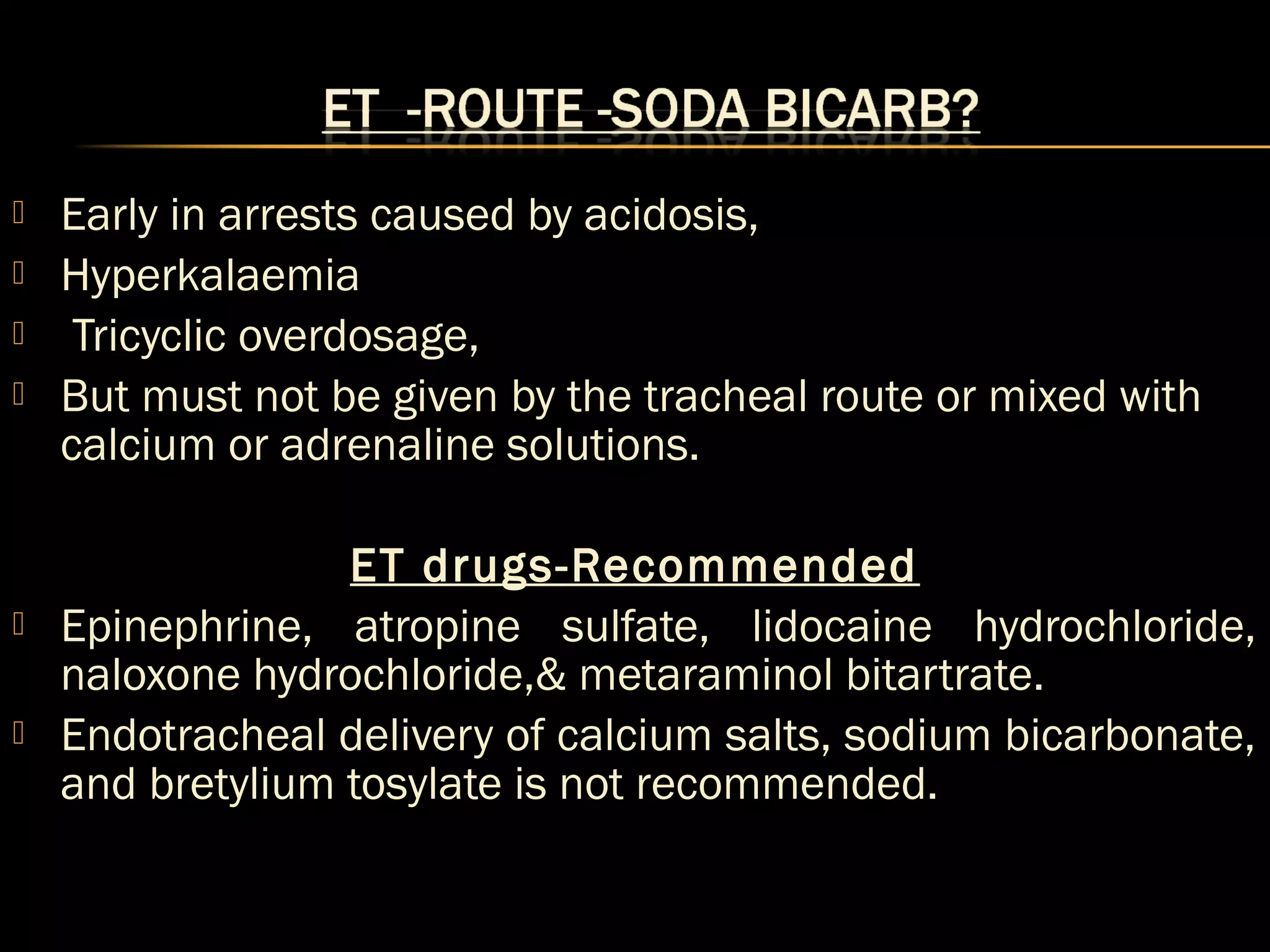  Early in arrests caused by acidosis, 
 Hyperkalaemia 
 Tricyclic overdosage, 
 But must not be given by the tracheal route or mixed with 
calcium or adrenaline solutions. 
ET drugs-Recommended 
 Epinephrine, atropine sulfate, lidocaine hydrochloride, 
naloxone hydrochloride,& metaraminol bitartrate. 
 Endotracheal delivery of calcium salts, sodium bicarbonate, 
and bretylium tosylate is not recommended. 
 