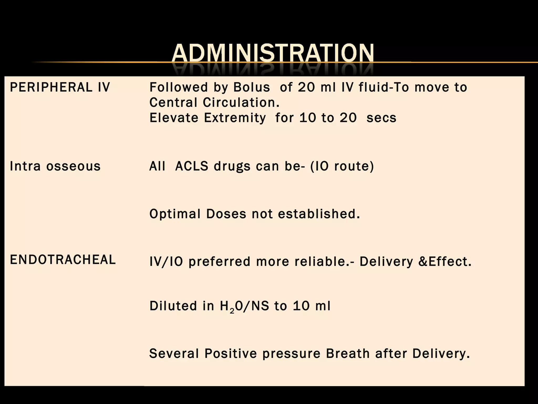 PERIPHERAL IV Followed by Bolus of 20 ml IV fluid-To move to 
Central Circulation. 
Elevate Extremity for 10 to 20 secs 
Intra osseous All ACLS drugs can be- (IO route) 
ENDOTRACHEAL 
Optimal Doses not established. 
IV/IO preferred more reliable.- Delivery &Effect. 
Diluted in H20/NS to 10 ml 
Several Positive pressure Breath after Delivery. 
 