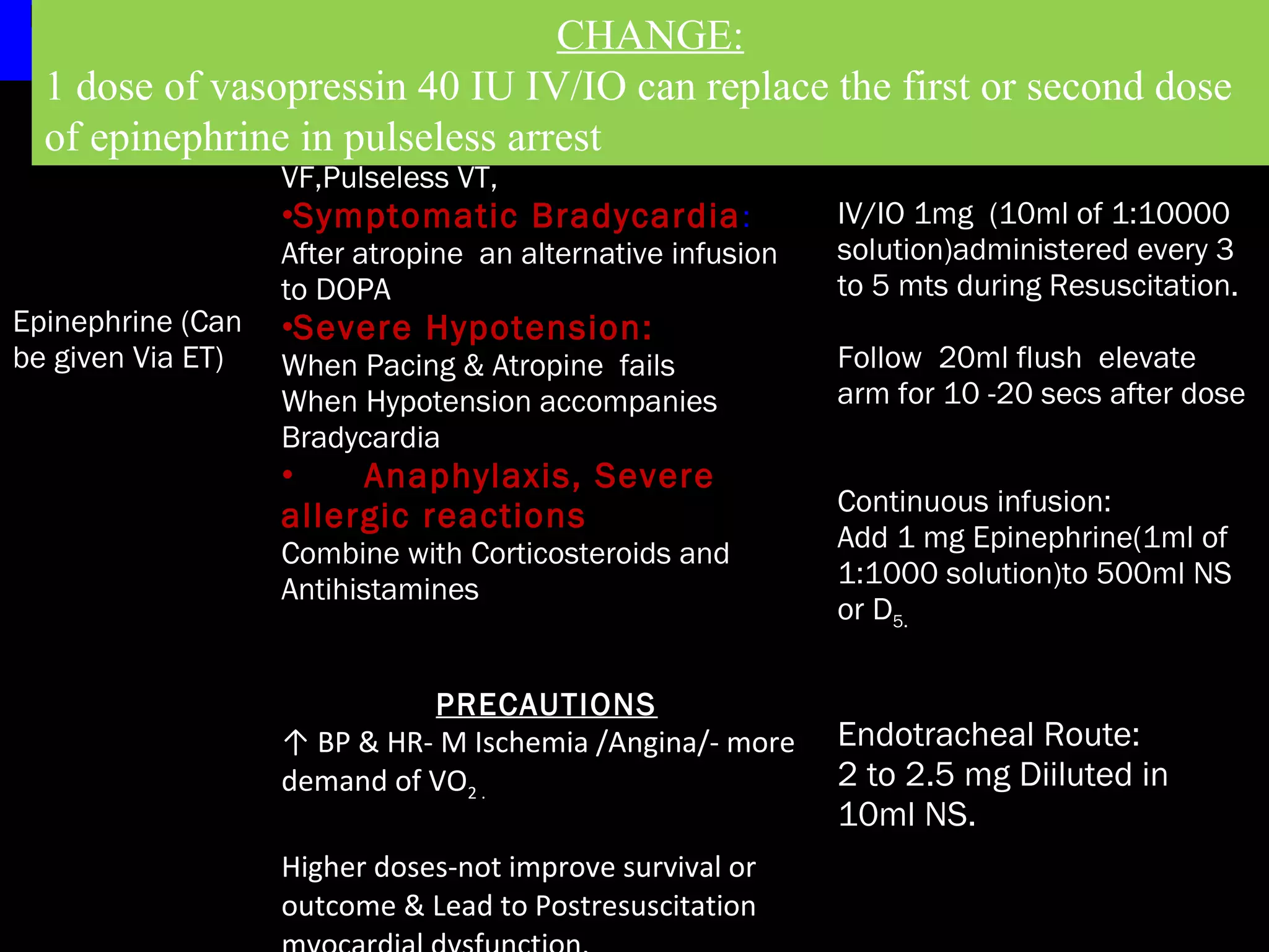 Drug Therapy Indications/Precautions Adult Dosage 
1 dose of vasopressin 40 IU IV/IO can replace the first or second dose 
of epinephrine in pulseless arrest 
Epinephrine (Can 
be given Via ET) 
CHANGE: 
INDICATIONS 
•Cardiac Arrest: 
VF,Pulseless VT, 
•Symptomatic Bradycardia: 
After atropine an alternative infusion 
to DOPA 
•Severe Hypotension: 
When Pacing & Atropine fails 
When Hypotension accompanies 
Bradycardia 
• Anaphylaxis, Severe 
allergic reactions 
Combine with Corticosteroids and 
Antihistamines 
Cardiac Arrest 
IV/IO 1mg (10ml of 1:10000 
solution)administered every 3 
to 5 mts during Resuscitation. 
Follow 20ml flush elevate 
arm for 10 -20 secs after dose 
Continuous infusion: 
Add 1 mg Epinephrine(1ml of 
1:1000 solution)to 500ml NS 
or D5. 
Endotracheal Route: 
2 to 2.5 mg Diiluted in 
10ml NS. 
PRECAUTIONS 
↑ BP & HR- M Ischemia /Angina/- more 
demand of VO2 . 
Higher doses-not improve survival or 
outcome & Lead to Postresuscitation 
myocardial dysfunction. 
 