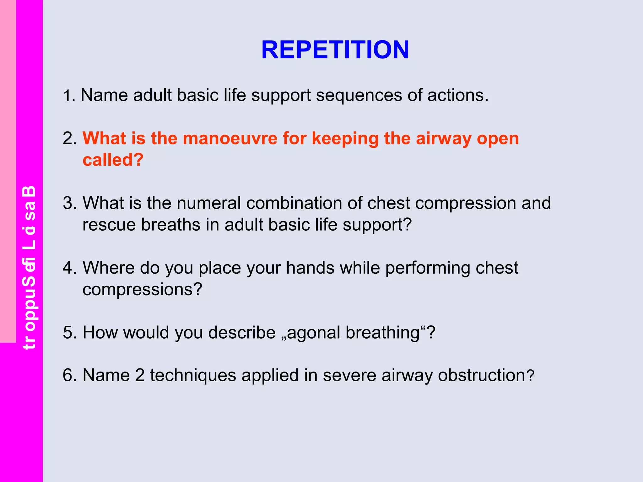 BasicLifeSupport
REPETITION
1. Name adult basic life support sequences of actions.
2. What is the manoeuvre for keeping the airway open
called?
3. What is the numeral combination of chest compression and
rescue breaths in adult basic life support?
4. Where do you place your hands while performing chest
compressions?
5. How would you describe „agonal breathing“?
6. Name 2 techniques applied in severe airway obstruction?
 