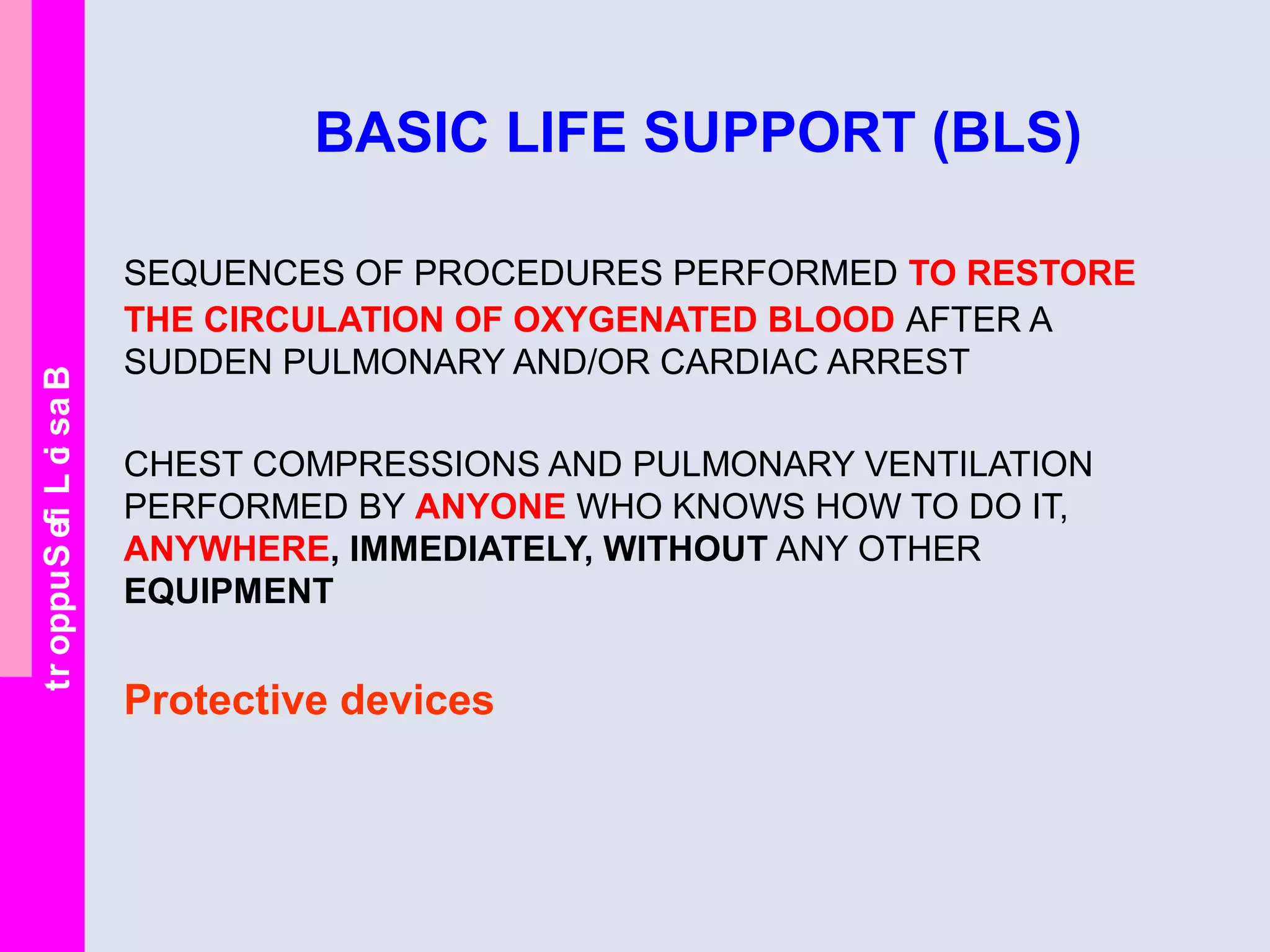 BasicLifeSupport
BASIC LIFE SUPPORT (BLS)
SEQUENCES OF PROCEDURES PERFORMED TO RESTORE
THE CIRCULATION OF OXYGENATED BLOOD AFTER A
SUDDEN PULMONARY AND/OR CARDIAC ARREST
CHEST COMPRESSIONS AND PULMONARY VENTILATION
PERFORMED BY ANYONE WHO KNOWS HOW TO DO IT,
ANYWHERE, IMMEDIATELY, WITHOUT ANY OTHER
EQUIPMENT
Protective devices
 