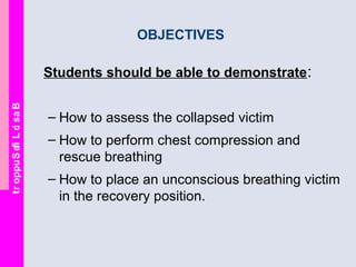 BasicLifeSupport
OBJECTIVES
Students should be able to demonstrate:
– How to assess the collapsed victim
– How to perform chest compression and
rescue breathing
– How to place an unconscious breathing victim
in the recovery position.
 
