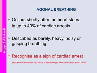 BasicLifeSupport
AGONAL BREATHING
• Occurs shortly after the heart stops
in up to 40% of cardiac arrests
• Described as barely, heavy, noisy or
gasping breathing
• Recognise as a sign of cardiac arrest
Erroneous information can result in withholding CPR from cardiac arrest victim
 