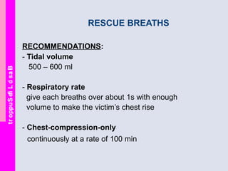 BasicLifeSupport
RESCUE BREATHS
RECOMMENDATIONS:
- Tidal volume
500 – 600 ml
- Respiratory rate
give each breaths over about 1s with enough
volume to make the victim’s chest rise
- Chest-compression-only
continuously at a rate of 100 min
 