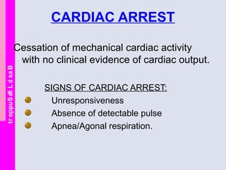 BasicLifeSupport
CARDIAC ARREST
Cessation of mechanical cardiac activity
with no clinical evidence of cardiac output.
SIGNS OF CARDIAC ARREST:
Unresponsiveness
Absence of detectable pulse
Apnea/Agonal respiration.
 