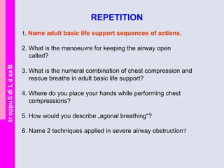 BasicLifeSupport
REPETITION
1. Name adult basic life support sequences of actions.
2. What is the manoeuvre for keeping the airway open
called?
3. What is the numeral combination of chest compression and
rescue breaths in adult basic life support?
4. Where do you place your hands while performing chest
compressions?
5. How would you describe „agonal breathing“?
6. Name 2 techniques applied in severe airway obstruction?
 
