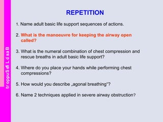 BasicLifeSupport
REPETITION
1. Name adult basic life support sequences of actions.
2. What is the manoeuvre for keeping the airway open
called?
3. What is the numeral combination of chest compression and
rescue breaths in adult basic life support?
4. Where do you place your hands while performing chest
compressions?
5. How would you describe „agonal breathing“?
6. Name 2 techniques applied in severe airway obstruction?
 