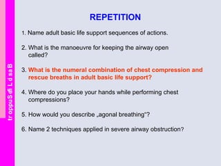 BasicLifeSupport
REPETITION
1. Name adult basic life support sequences of actions.
2. What is the manoeuvre for keeping the airway open
called?
3. What is the numeral combination of chest compression and
rescue breaths in adult basic life support?
4. Where do you place your hands while performing chest
compressions?
5. How would you describe „agonal breathing“?
6. Name 2 techniques applied in severe airway obstruction?
 