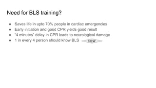 Need for BLS training?
● Saves life in upto 70% people in cardiac emergencies
● Early initiation and good CPR yields good result
● “4 minutes” delay in CPR leads to neurological damage
● 1 in every 4 person should know BLS NEW