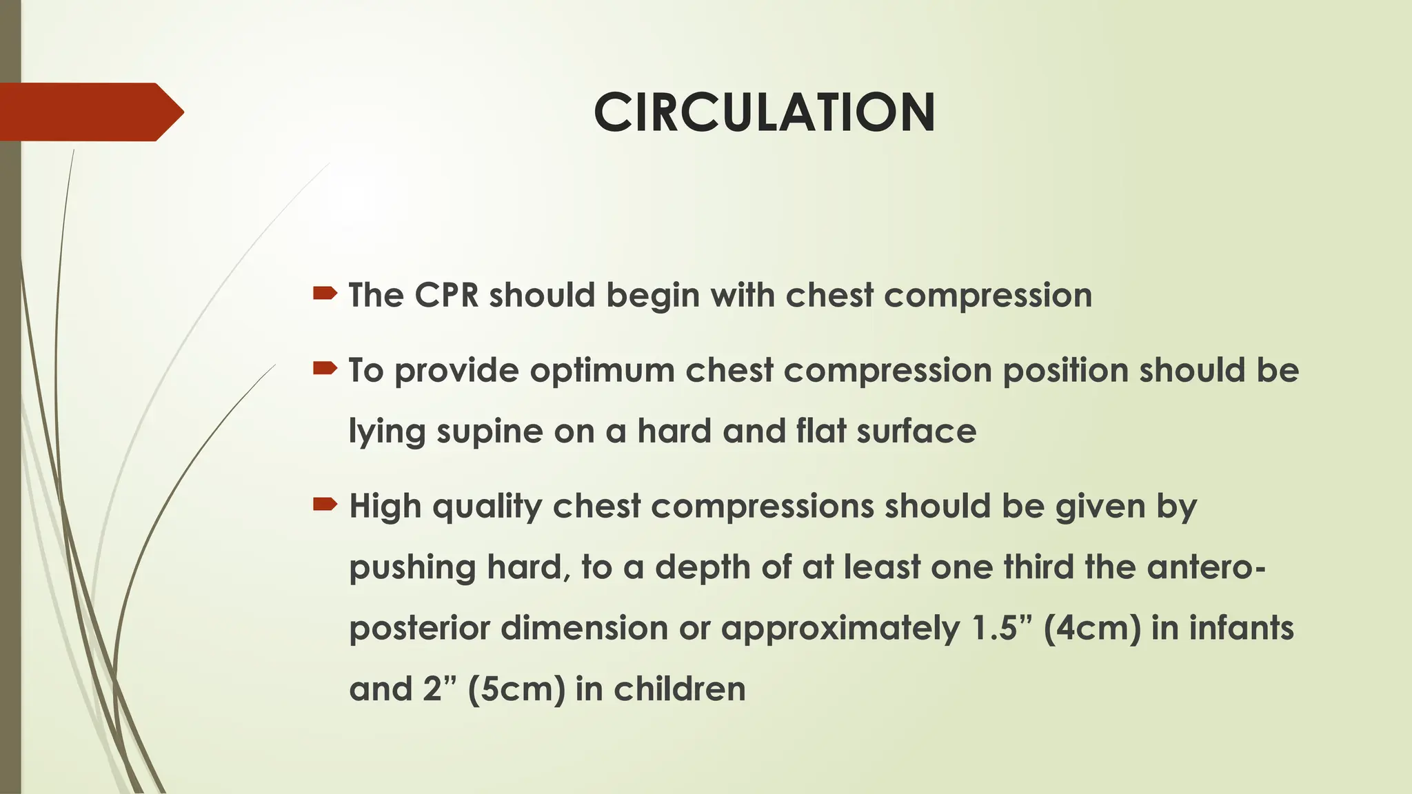 CIRCULATION
 The CPR should begin with chest compression
 To provide optimum chest compression position should be
lying supine on a hard and flat surface
 High quality chest compressions should be given by
pushing hard, to a depth of at least one third the antero-
posterior dimension or approximately 1.5” (4cm) in infants
and 2” (5cm) in children
 