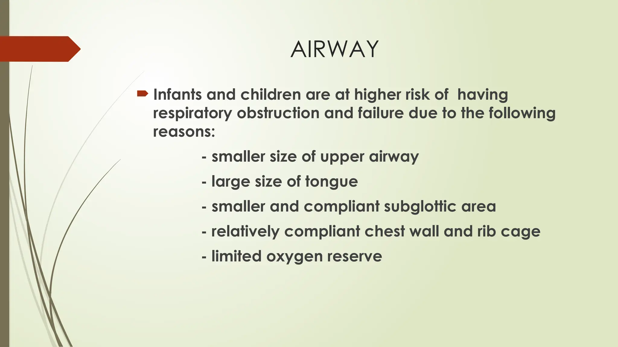 AIRWAY
 Infants and children are at higher risk of having
respiratory obstruction and failure due to the following
reasons:
- smaller size of upper airway
- large size of tongue
- smaller and compliant subglottic area
- relatively compliant chest wall and rib cage
- limited oxygen reserve
 