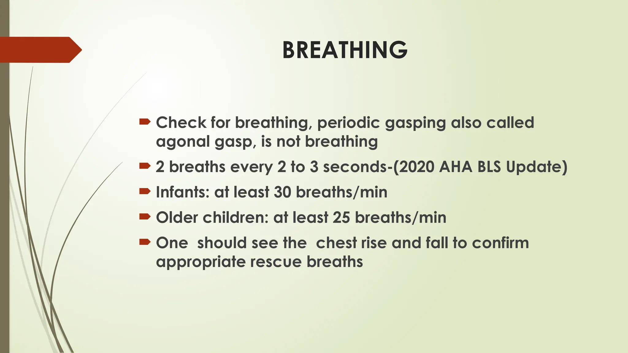 BREATHING
 Check for breathing, periodic gasping also called
agonal gasp, is not breathing
 2 breaths every 2 to 3 seconds-(2020 AHA BLS Update)
 Infants: at least 30 breaths/min
 Older children: at least 25 breaths/min
 One should see the chest rise and fall to confirm
appropriate rescue breaths
 