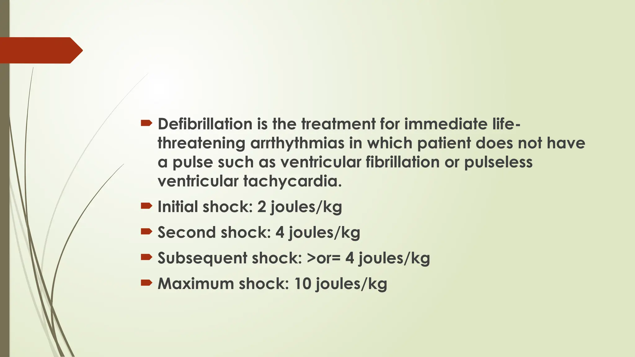  Defibrillation is the treatment for immediate life-
threatening arrthythmias in which patient does not have
a pulse such as ventricular fibrillation or pulseless
ventricular tachycardia.
 Initial shock: 2 joules/kg
 Second shock: 4 joules/kg
 Subsequent shock: >or= 4 joules/kg
 Maximum shock: 10 joules/kg
 