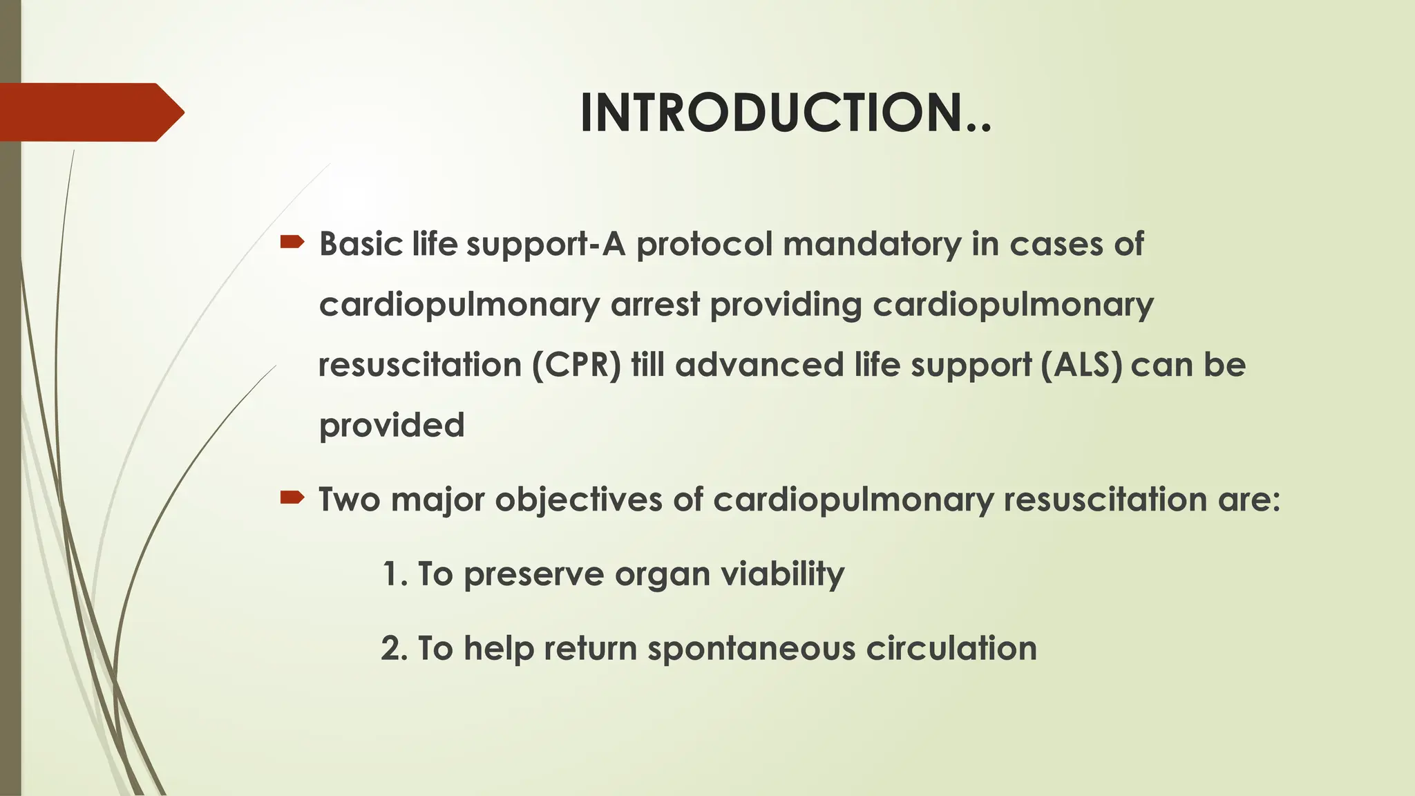 INTRODUCTION..
 Basic life support-A protocol mandatory in cases of
cardiopulmonary arrest providing cardiopulmonary
resuscitation (CPR) till advanced life support (ALS) can be
provided
 Two major objectives of cardiopulmonary resuscitation are:
1. To preserve organ viability
2. To help return spontaneous circulation
 