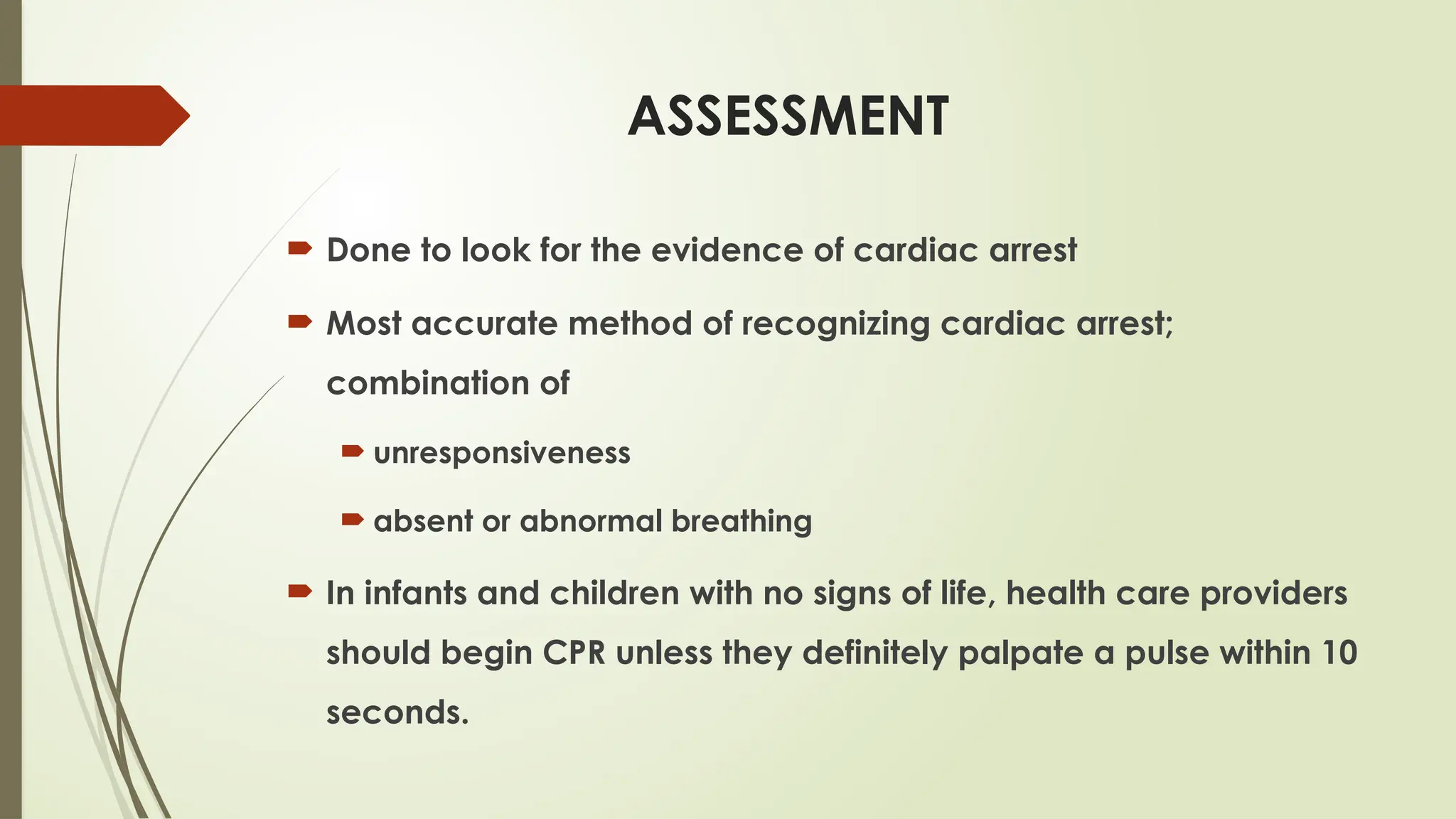 ASSESSMENT
 Done to look for the evidence of cardiac arrest
 Most accurate method of recognizing cardiac arrest;
combination of
 unresponsiveness
 absent or abnormal breathing
 In infants and children with no signs of life, health care providers
should begin CPR unless they definitely palpate a pulse within 10
seconds.
 