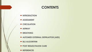 CONTENTS
 INTRODUCTION
 ASSESSMENT
 CIRCULATION
 AIRWAY
 BREATHING
 AUTOMED EXTERNAL DEFRILATTOR (AED)
 BLS ALGORITHM
 POST RESUSCITAION CARE
 REFERENCES
 