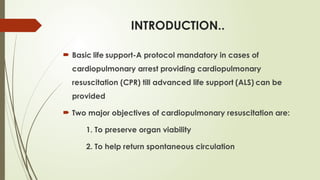 INTRODUCTION..
 Basic life support-A protocol mandatory in cases of
cardiopulmonary arrest providing cardiopulmonary
resuscitation (CPR) till advanced life support (ALS) can be
provided
 Two major objectives of cardiopulmonary resuscitation are:
1. To preserve organ viability
2. To help return spontaneous circulation
 