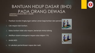 BANTUAN HIDUP DASAR (BHD)
PADA ORANG DEWASA
LANGKAH-LANGKAH BHD 1 ORANG
PENOLONG :
1. Pastikan kondisi lingkungan sekitar aman bagi korban dan penolong.
2. Cek respon dari korban.
3. Kalau korban tidak ada respon, berteriak minta tolong.
4. Aktifkan sistem emergensi respon atau telpon 119.
5. Ambil AED.
6. 6. Lakukan pemeriksaan napas dan nadi.
 