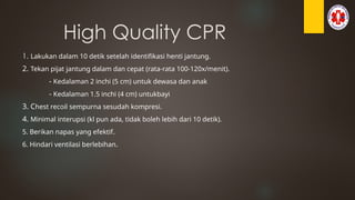 High Quality CPR
1. Lakukan dalam 10 detik setelah identifikasi henti jantung.
2. Tekan pijat jantung dalam dan cepat (rata-rata 100-120x/menit).
- Kedalaman 2 inchi (5 cm) untuk dewasa dan anak
- Kedalaman 1.5 inchi (4 cm) untukbayi
3. Chest recoil sempurna sesudah kompresi.
4. Minimal interupsi (kl pun ada, tidak boleh lebih dari 10 detik).
5. Berikan napas yang efektif.
6. Hindari ventilasi berlebihan.
 