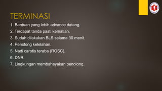 TERMINASI
1. Bantuan yang lebih advance datang.
2. Terdapat tanda pasti kematian.
3. Sudah dilakukan BLS selama 30 menit.
4. Penolong kelelahan.
5. Nadi carotis teraba (ROSC).
6. DNR.
7. Lingkungan membahayakan penolong.
 