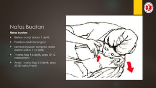 Nafas Buatan
Nafas buatan:
 Berikan nafas dalam 1 detik.
 Pastikan dada terangkat.
 Kembali lakukan kompresi dada
dalam waktu < 10 detik.
 1 nafas tiap 5-6 detik, atau 10-12
nafas/menit.
 Anak: 1 nafas tiap 2-3 detik, atau
20-30 nafas/menit
 