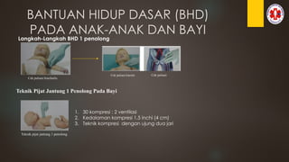 BANTUAN HIDUP DASAR (BHD)
PADA ANAK-ANAK DAN BAYI
Langkah-Langkah BHD 1 penolong
Cek pulsasi brachialis
Cek pulsasi karotis Cek pulsasi
Teknik Pijat Jantung 1 Penolong Pada Bayi
Teknik pijat jantung 1 penolong
1. 30 kompresi : 2 ventilasi
2. Kedalaman kompresi 1,5 inchi (4 cm)
3. Teknik kompresi dengan ujung dua jari
 