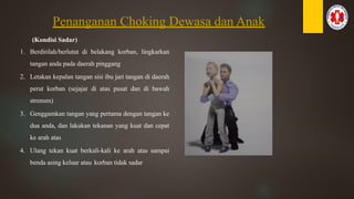Penanganan Choking Dewasa dan Anak
(Kondisi Sadar)
1. Berdirilah/berlutut di belakang korban, lingkarkan
tangan anda pada daerah pinggang
2. Letakan kepalan tangan sisi ibu jari tangan di daerah
perut korban (sejajar di atas pusat dan di bawah
strenum)
3. Genggamkan tangan yang pertama dengan tangan ke
dua anda, dan lakukan tekanan yang kuat dan cepat
ke arah atas
4. Ulang tekan kuat berkali-kali ke arah atas sampai
benda asing keluar atau korban tidak sadar
 