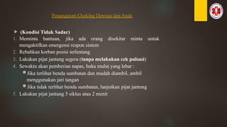 Penanganan Choking Dewasa dan Anak
 (Kondisi Tidak Sadar)
1. Meminta bantuan, jika ada orang disekitar minta untuk
mengaktifkan emergensi respon sistem
2. Rebahkan korban posisi terlentang
3. Lakukan pijat jantung segera (tanpa melakukan cek pulsasi)
4. Sewaktu akan pemberian napas, buka mulut yang lebar :
Jika terlihat benda sumbatan dan mudah diambil, ambil
menggunakan jari tangan
Jika tidak terlihat benda sumbatan, lanjutkan pijat jantung
5. Lakukan pijat jantung 5 siklus atau 2 menit
 